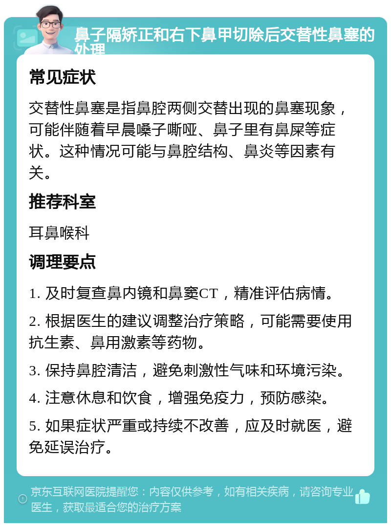 鼻子隔矫正和右下鼻甲切除后交替性鼻塞的处理 常见症状 交替性鼻塞是指鼻腔两侧交替出现的鼻塞现象，可能伴随着早晨嗓子嘶哑、鼻子里有鼻屎等症状。这种情况可能与鼻腔结构、鼻炎等因素有关。 推荐科室 耳鼻喉科 调理要点 1. 及时复查鼻内镜和鼻窦CT，精准评估病情。 2. 根据医生的建议调整治疗策略，可能需要使用抗生素、鼻用激素等药物。 3. 保持鼻腔清洁，避免刺激性气味和环境污染。 4. 注意休息和饮食，增强免疫力，预防感染。 5. 如果症状严重或持续不改善，应及时就医，避免延误治疗。