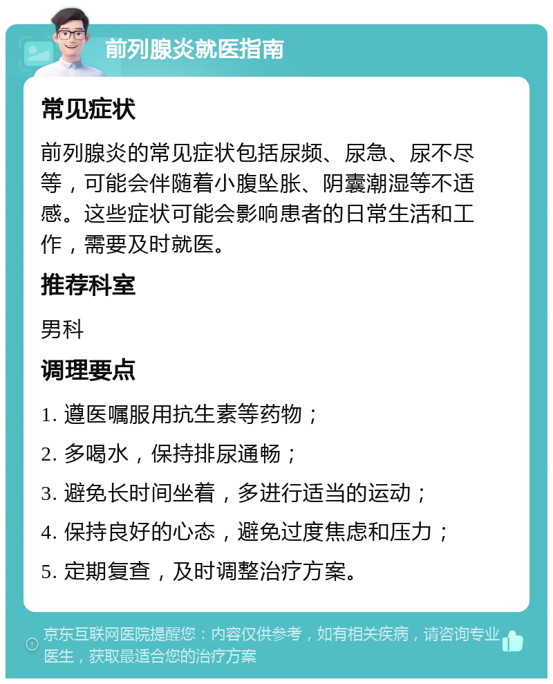 前列腺炎就医指南 常见症状 前列腺炎的常见症状包括尿频、尿急、尿不尽等，可能会伴随着小腹坠胀、阴囊潮湿等不适感。这些症状可能会影响患者的日常生活和工作，需要及时就医。 推荐科室 男科 调理要点 1. 遵医嘱服用抗生素等药物； 2. 多喝水，保持排尿通畅； 3. 避免长时间坐着，多进行适当的运动； 4. 保持良好的心态，避免过度焦虑和压力； 5. 定期复查，及时调整治疗方案。