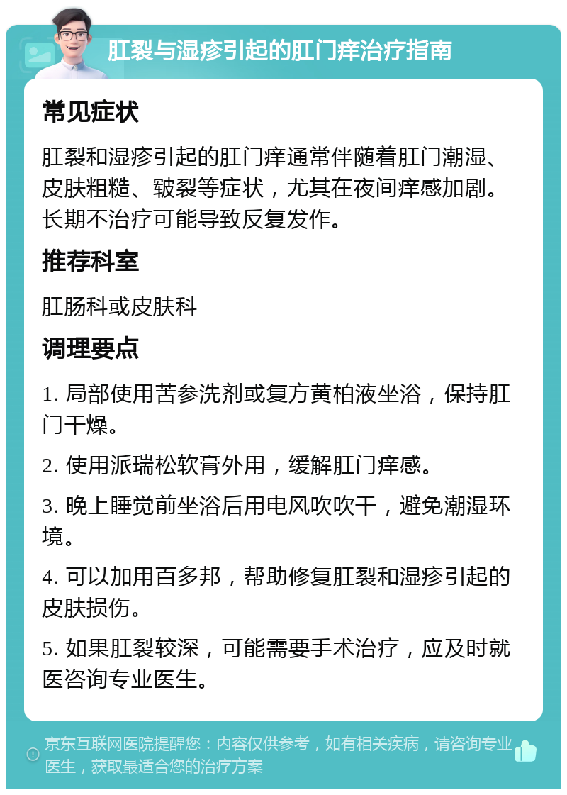 肛裂与湿疹引起的肛门痒治疗指南 常见症状 肛裂和湿疹引起的肛门痒通常伴随着肛门潮湿、皮肤粗糙、皲裂等症状，尤其在夜间痒感加剧。长期不治疗可能导致反复发作。 推荐科室 肛肠科或皮肤科 调理要点 1. 局部使用苦参洗剂或复方黄柏液坐浴，保持肛门干燥。 2. 使用派瑞松软膏外用，缓解肛门痒感。 3. 晚上睡觉前坐浴后用电风吹吹干，避免潮湿环境。 4. 可以加用百多邦，帮助修复肛裂和湿疹引起的皮肤损伤。 5. 如果肛裂较深，可能需要手术治疗，应及时就医咨询专业医生。