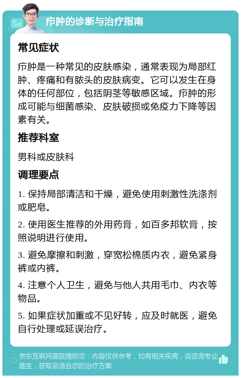 疖肿的诊断与治疗指南 常见症状 疖肿是一种常见的皮肤感染，通常表现为局部红肿、疼痛和有脓头的皮肤病变。它可以发生在身体的任何部位，包括阴茎等敏感区域。疖肿的形成可能与细菌感染、皮肤破损或免疫力下降等因素有关。 推荐科室 男科或皮肤科 调理要点 1. 保持局部清洁和干燥，避免使用刺激性洗涤剂或肥皂。 2. 使用医生推荐的外用药膏，如百多邦软膏，按照说明进行使用。 3. 避免摩擦和刺激，穿宽松棉质内衣，避免紧身裤或内裤。 4. 注意个人卫生，避免与他人共用毛巾、内衣等物品。 5. 如果症状加重或不见好转，应及时就医，避免自行处理或延误治疗。