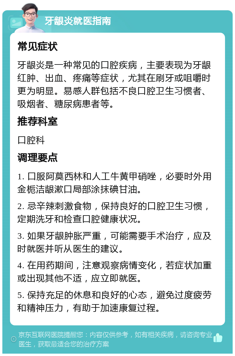 牙龈炎就医指南 常见症状 牙龈炎是一种常见的口腔疾病，主要表现为牙龈红肿、出血、疼痛等症状，尤其在刷牙或咀嚼时更为明显。易感人群包括不良口腔卫生习惯者、吸烟者、糖尿病患者等。 推荐科室 口腔科 调理要点 1. 口服阿莫西林和人工牛黄甲硝唑，必要时外用金栀洁龈漱口局部涂抹碘甘油。 2. 忌辛辣刺激食物，保持良好的口腔卫生习惯，定期洗牙和检查口腔健康状况。 3. 如果牙龈肿胀严重，可能需要手术治疗，应及时就医并听从医生的建议。 4. 在用药期间，注意观察病情变化，若症状加重或出现其他不适，应立即就医。 5. 保持充足的休息和良好的心态，避免过度疲劳和精神压力，有助于加速康复过程。