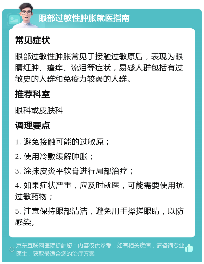 眼部过敏性肿胀就医指南 常见症状 眼部过敏性肿胀常见于接触过敏原后，表现为眼睛红肿、瘙痒、流泪等症状，易感人群包括有过敏史的人群和免疫力较弱的人群。 推荐科室 眼科或皮肤科 调理要点 1. 避免接触可能的过敏原； 2. 使用冷敷缓解肿胀； 3. 涂抹皮炎平软膏进行局部治疗； 4. 如果症状严重，应及时就医，可能需要使用抗过敏药物； 5. 注意保持眼部清洁，避免用手揉搓眼睛，以防感染。