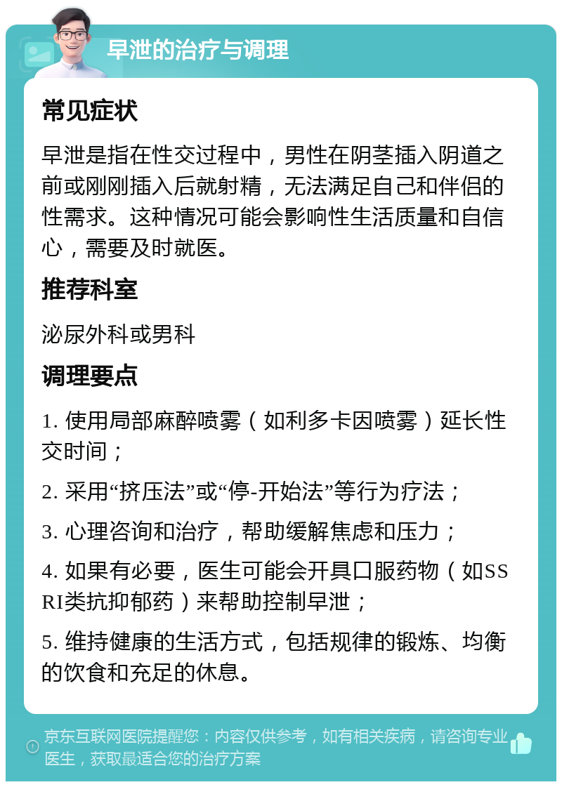 早泄的治疗与调理 常见症状 早泄是指在性交过程中，男性在阴茎插入阴道之前或刚刚插入后就射精，无法满足自己和伴侣的性需求。这种情况可能会影响性生活质量和自信心，需要及时就医。 推荐科室 泌尿外科或男科 调理要点 1. 使用局部麻醉喷雾（如利多卡因喷雾）延长性交时间； 2. 采用“挤压法”或“停-开始法”等行为疗法； 3. 心理咨询和治疗，帮助缓解焦虑和压力； 4. 如果有必要，医生可能会开具口服药物（如SSRI类抗抑郁药）来帮助控制早泄； 5. 维持健康的生活方式，包括规律的锻炼、均衡的饮食和充足的休息。