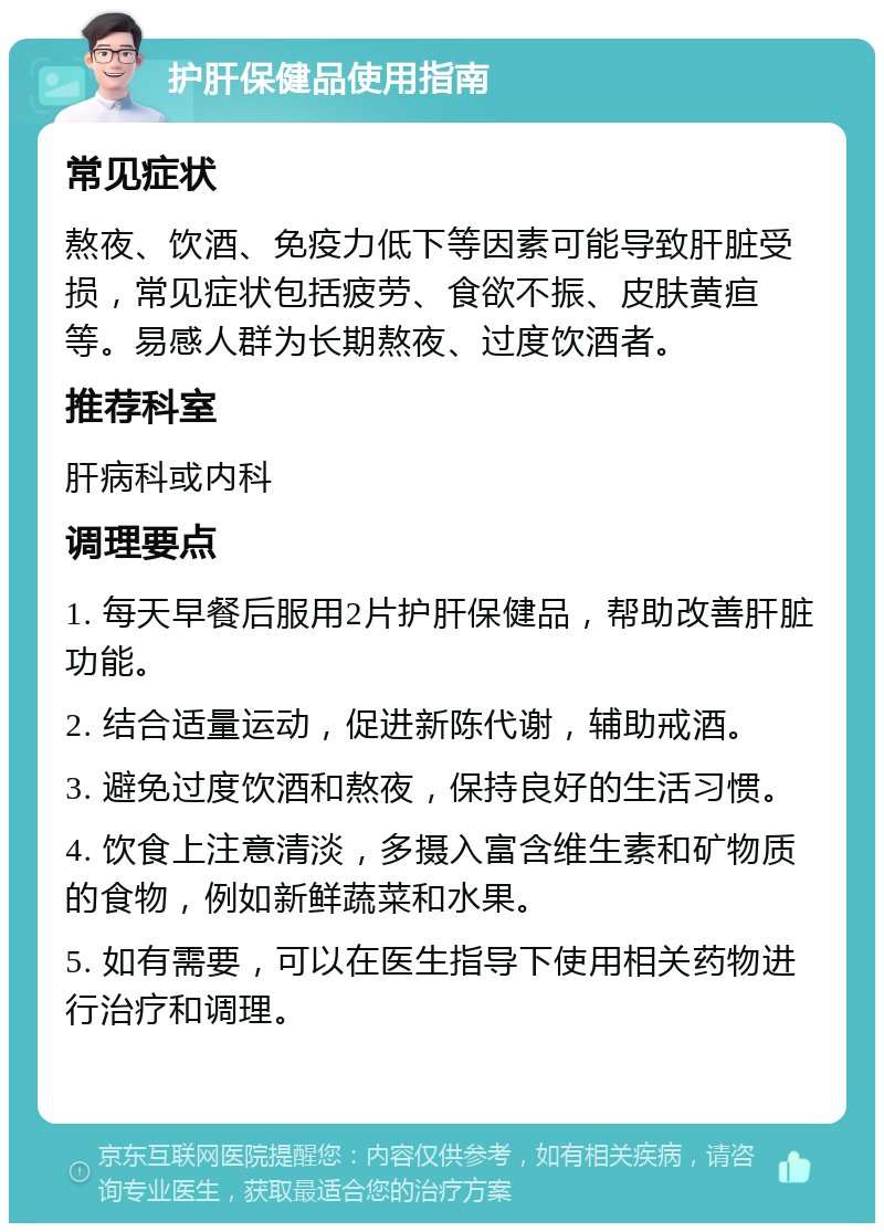 护肝保健品使用指南 常见症状 熬夜、饮酒、免疫力低下等因素可能导致肝脏受损，常见症状包括疲劳、食欲不振、皮肤黄疸等。易感人群为长期熬夜、过度饮酒者。 推荐科室 肝病科或内科 调理要点 1. 每天早餐后服用2片护肝保健品，帮助改善肝脏功能。 2. 结合适量运动，促进新陈代谢，辅助戒酒。 3. 避免过度饮酒和熬夜，保持良好的生活习惯。 4. 饮食上注意清淡，多摄入富含维生素和矿物质的食物，例如新鲜蔬菜和水果。 5. 如有需要，可以在医生指导下使用相关药物进行治疗和调理。