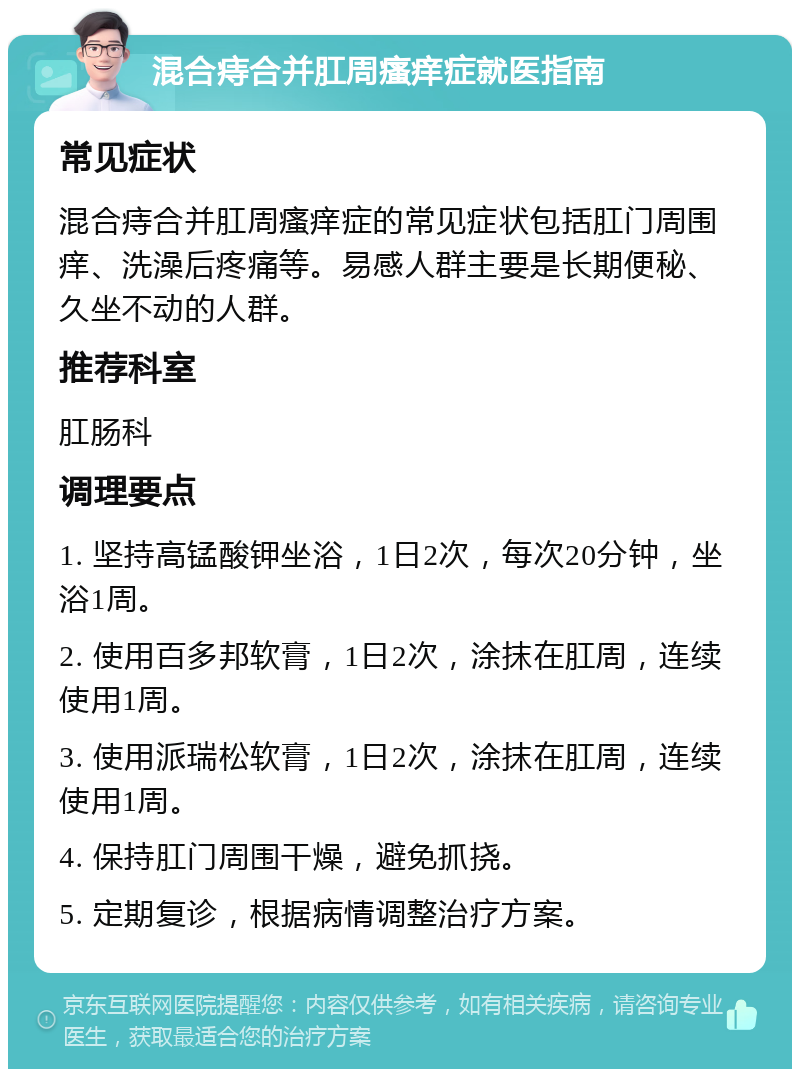 混合痔合并肛周瘙痒症就医指南 常见症状 混合痔合并肛周瘙痒症的常见症状包括肛门周围痒、洗澡后疼痛等。易感人群主要是长期便秘、久坐不动的人群。 推荐科室 肛肠科 调理要点 1. 坚持高锰酸钾坐浴，1日2次，每次20分钟，坐浴1周。 2. 使用百多邦软膏，1日2次，涂抹在肛周，连续使用1周。 3. 使用派瑞松软膏，1日2次，涂抹在肛周，连续使用1周。 4. 保持肛门周围干燥，避免抓挠。 5. 定期复诊，根据病情调整治疗方案。