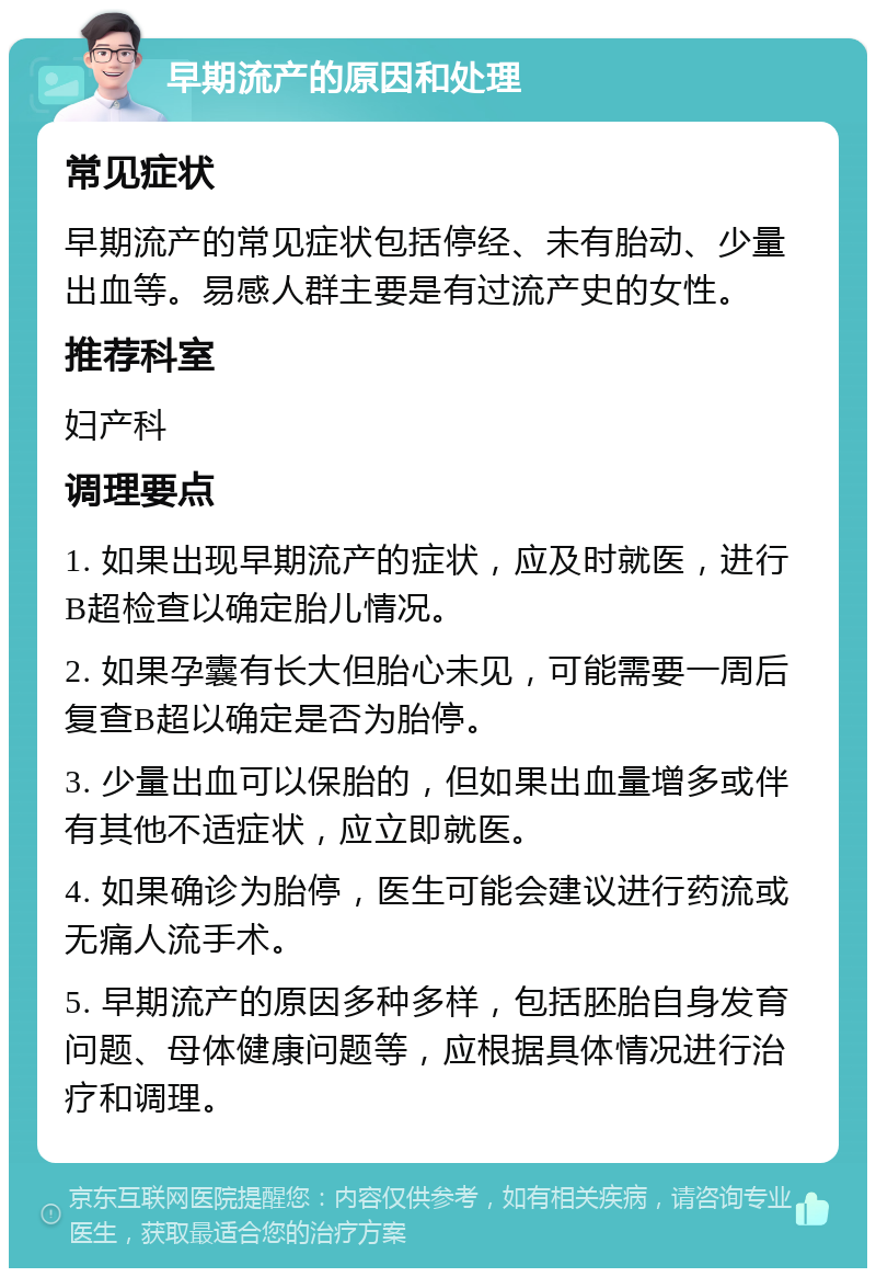 早期流产的原因和处理 常见症状 早期流产的常见症状包括停经、未有胎动、少量出血等。易感人群主要是有过流产史的女性。 推荐科室 妇产科 调理要点 1. 如果出现早期流产的症状，应及时就医，进行B超检查以确定胎儿情况。 2. 如果孕囊有长大但胎心未见，可能需要一周后复查B超以确定是否为胎停。 3. 少量出血可以保胎的，但如果出血量增多或伴有其他不适症状，应立即就医。 4. 如果确诊为胎停，医生可能会建议进行药流或无痛人流手术。 5. 早期流产的原因多种多样，包括胚胎自身发育问题、母体健康问题等，应根据具体情况进行治疗和调理。