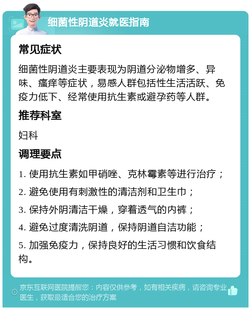 细菌性阴道炎就医指南 常见症状 细菌性阴道炎主要表现为阴道分泌物增多、异味、瘙痒等症状，易感人群包括性生活活跃、免疫力低下、经常使用抗生素或避孕药等人群。 推荐科室 妇科 调理要点 1. 使用抗生素如甲硝唑、克林霉素等进行治疗； 2. 避免使用有刺激性的清洁剂和卫生巾； 3. 保持外阴清洁干燥，穿着透气的内裤； 4. 避免过度清洗阴道，保持阴道自洁功能； 5. 加强免疫力，保持良好的生活习惯和饮食结构。