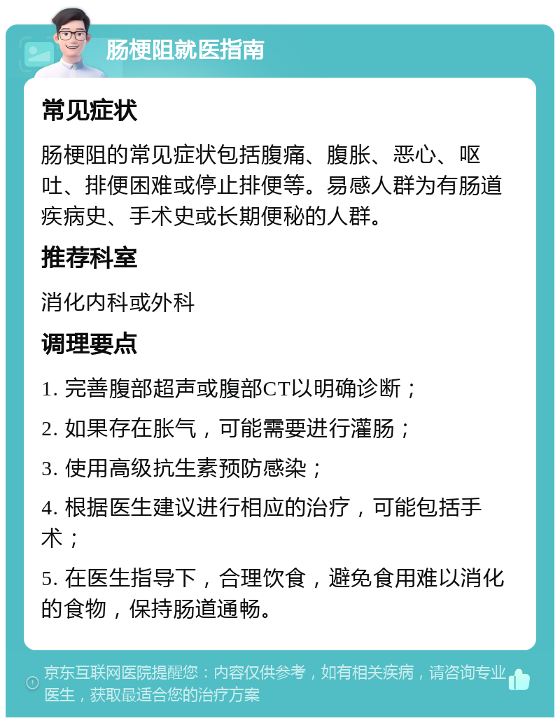 肠梗阻就医指南 常见症状 肠梗阻的常见症状包括腹痛、腹胀、恶心、呕吐、排便困难或停止排便等。易感人群为有肠道疾病史、手术史或长期便秘的人群。 推荐科室 消化内科或外科 调理要点 1. 完善腹部超声或腹部CT以明确诊断； 2. 如果存在胀气，可能需要进行灌肠； 3. 使用高级抗生素预防感染； 4. 根据医生建议进行相应的治疗，可能包括手术； 5. 在医生指导下，合理饮食，避免食用难以消化的食物，保持肠道通畅。