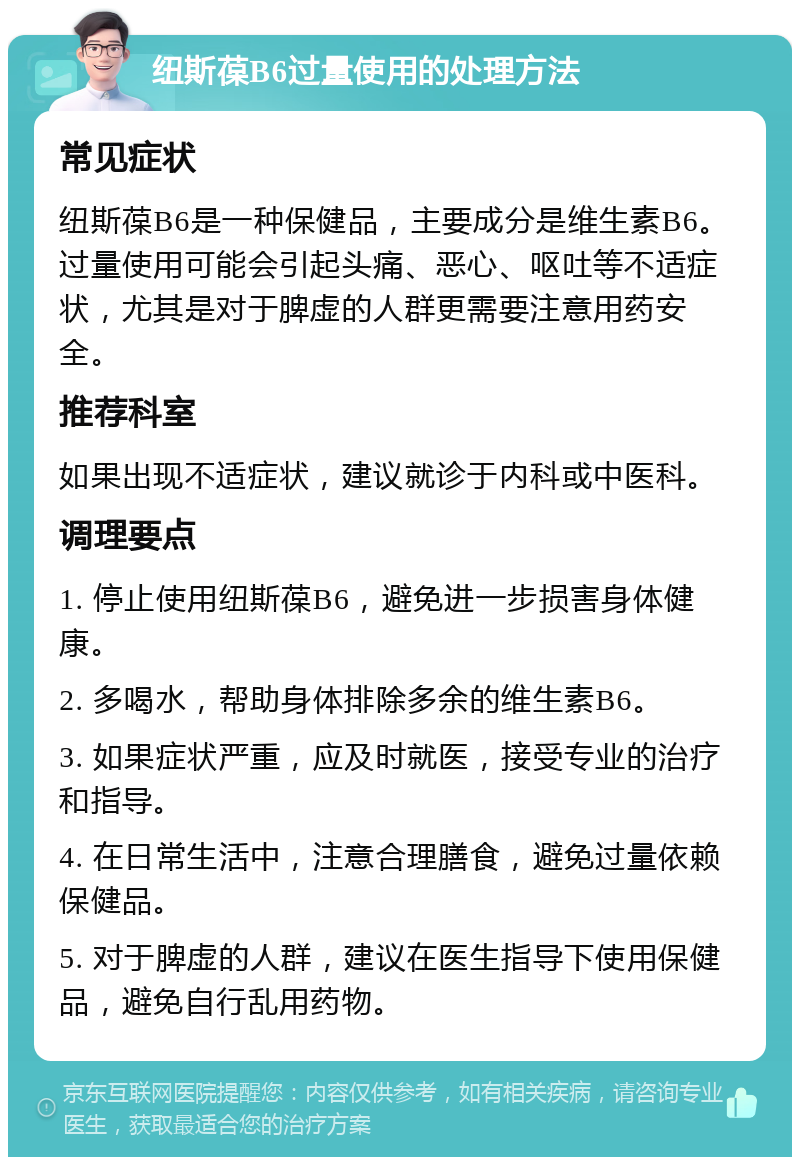 纽斯葆B6过量使用的处理方法 常见症状 纽斯葆B6是一种保健品，主要成分是维生素B6。过量使用可能会引起头痛、恶心、呕吐等不适症状，尤其是对于脾虚的人群更需要注意用药安全。 推荐科室 如果出现不适症状，建议就诊于内科或中医科。 调理要点 1. 停止使用纽斯葆B6，避免进一步损害身体健康。 2. 多喝水，帮助身体排除多余的维生素B6。 3. 如果症状严重，应及时就医，接受专业的治疗和指导。 4. 在日常生活中，注意合理膳食，避免过量依赖保健品。 5. 对于脾虚的人群，建议在医生指导下使用保健品，避免自行乱用药物。