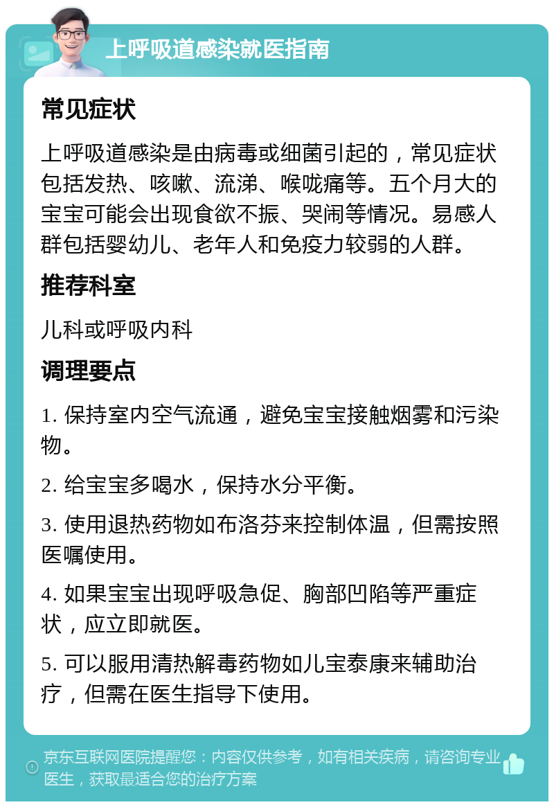 上呼吸道感染就医指南 常见症状 上呼吸道感染是由病毒或细菌引起的，常见症状包括发热、咳嗽、流涕、喉咙痛等。五个月大的宝宝可能会出现食欲不振、哭闹等情况。易感人群包括婴幼儿、老年人和免疫力较弱的人群。 推荐科室 儿科或呼吸内科 调理要点 1. 保持室内空气流通，避免宝宝接触烟雾和污染物。 2. 给宝宝多喝水，保持水分平衡。 3. 使用退热药物如布洛芬来控制体温，但需按照医嘱使用。 4. 如果宝宝出现呼吸急促、胸部凹陷等严重症状，应立即就医。 5. 可以服用清热解毒药物如儿宝泰康来辅助治疗，但需在医生指导下使用。