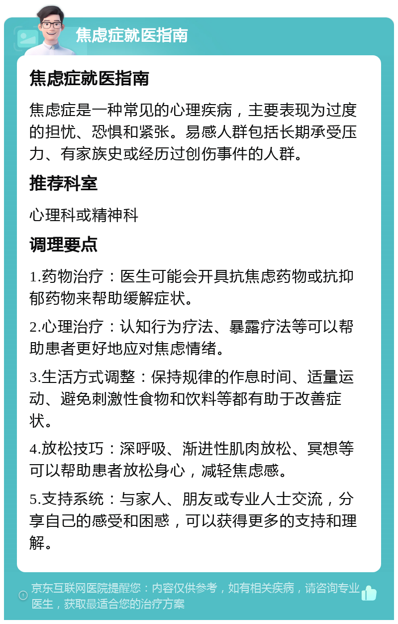 焦虑症就医指南 焦虑症就医指南 焦虑症是一种常见的心理疾病，主要表现为过度的担忧、恐惧和紧张。易感人群包括长期承受压力、有家族史或经历过创伤事件的人群。 推荐科室 心理科或精神科 调理要点 1.药物治疗：医生可能会开具抗焦虑药物或抗抑郁药物来帮助缓解症状。 2.心理治疗：认知行为疗法、暴露疗法等可以帮助患者更好地应对焦虑情绪。 3.生活方式调整：保持规律的作息时间、适量运动、避免刺激性食物和饮料等都有助于改善症状。 4.放松技巧：深呼吸、渐进性肌肉放松、冥想等可以帮助患者放松身心，减轻焦虑感。 5.支持系统：与家人、朋友或专业人士交流，分享自己的感受和困惑，可以获得更多的支持和理解。