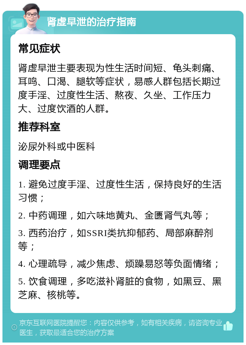 肾虚早泄的治疗指南 常见症状 肾虚早泄主要表现为性生活时间短、龟头刺痛、耳鸣、口渴、腿软等症状，易感人群包括长期过度手淫、过度性生活、熬夜、久坐、工作压力大、过度饮酒的人群。 推荐科室 泌尿外科或中医科 调理要点 1. 避免过度手淫、过度性生活，保持良好的生活习惯； 2. 中药调理，如六味地黄丸、金匮肾气丸等； 3. 西药治疗，如SSRI类抗抑郁药、局部麻醉剂等； 4. 心理疏导，减少焦虑、烦躁易怒等负面情绪； 5. 饮食调理，多吃滋补肾脏的食物，如黑豆、黑芝麻、核桃等。