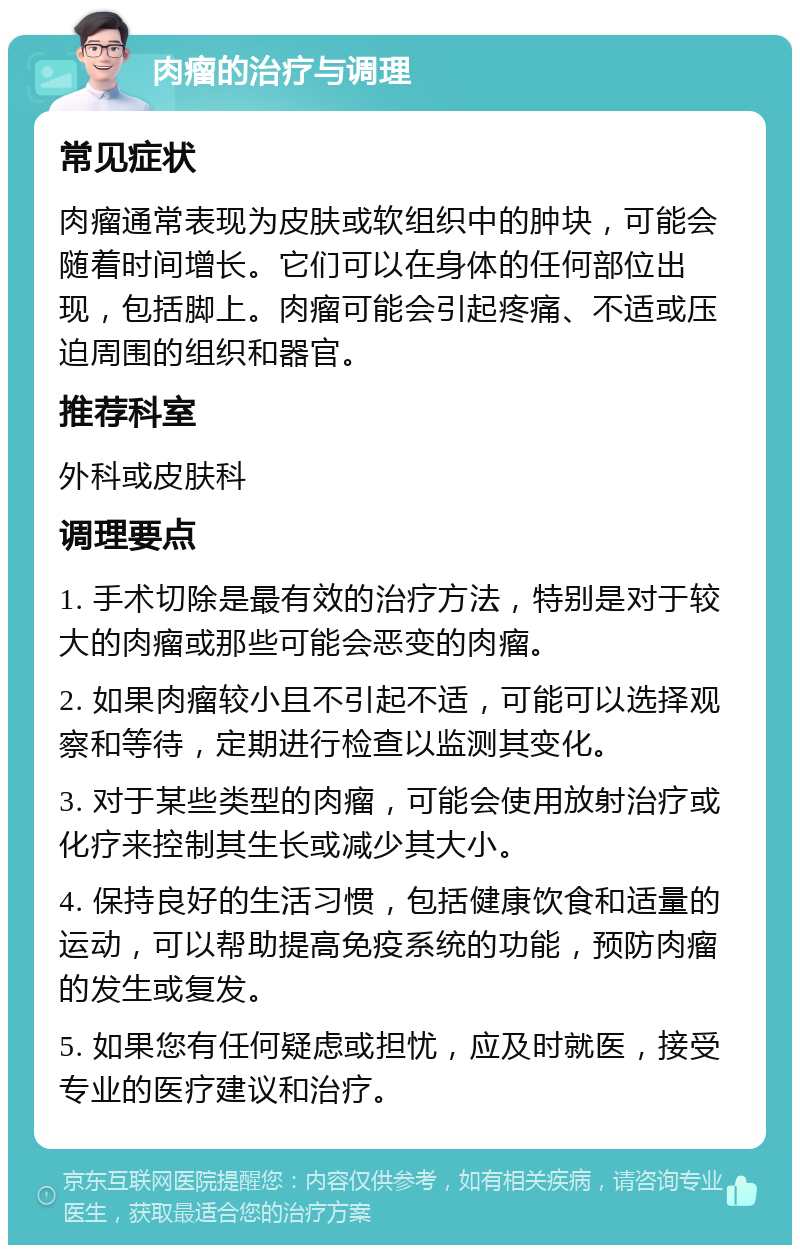 肉瘤的治疗与调理 常见症状 肉瘤通常表现为皮肤或软组织中的肿块，可能会随着时间增长。它们可以在身体的任何部位出现，包括脚上。肉瘤可能会引起疼痛、不适或压迫周围的组织和器官。 推荐科室 外科或皮肤科 调理要点 1. 手术切除是最有效的治疗方法，特别是对于较大的肉瘤或那些可能会恶变的肉瘤。 2. 如果肉瘤较小且不引起不适，可能可以选择观察和等待，定期进行检查以监测其变化。 3. 对于某些类型的肉瘤，可能会使用放射治疗或化疗来控制其生长或减少其大小。 4. 保持良好的生活习惯，包括健康饮食和适量的运动，可以帮助提高免疫系统的功能，预防肉瘤的发生或复发。 5. 如果您有任何疑虑或担忧，应及时就医，接受专业的医疗建议和治疗。