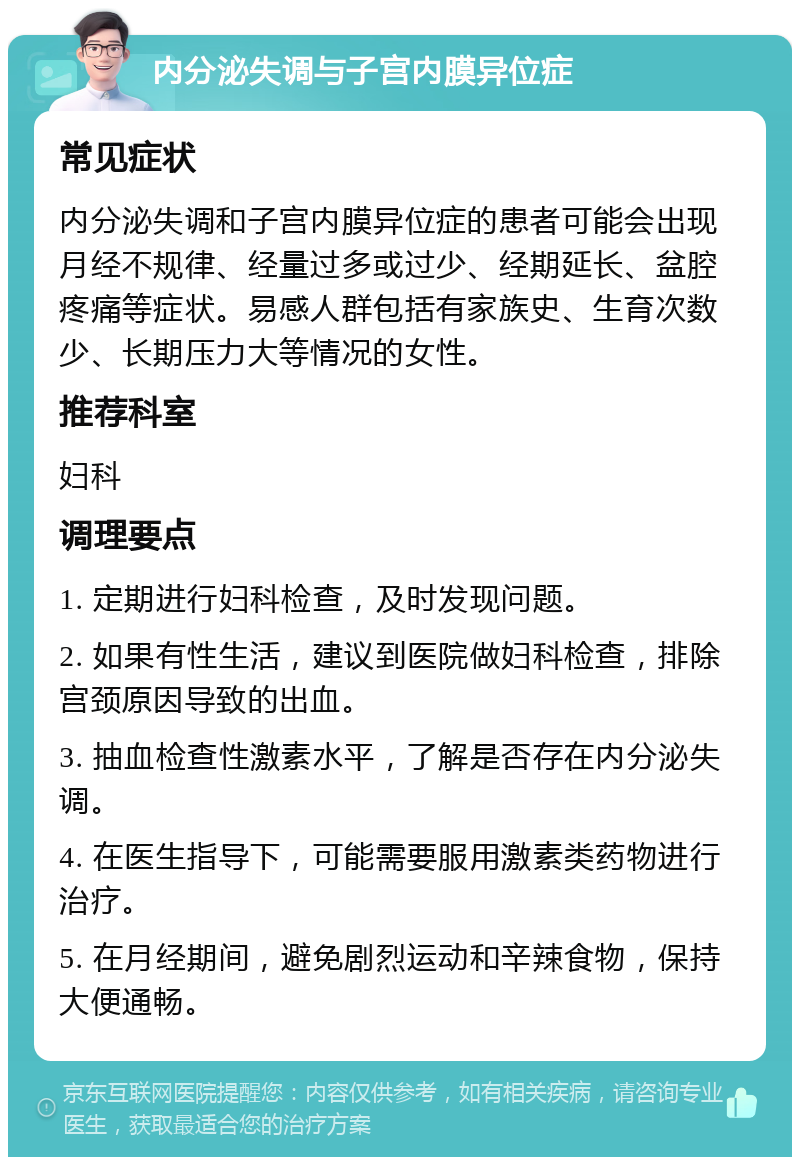 内分泌失调与子宫内膜异位症 常见症状 内分泌失调和子宫内膜异位症的患者可能会出现月经不规律、经量过多或过少、经期延长、盆腔疼痛等症状。易感人群包括有家族史、生育次数少、长期压力大等情况的女性。 推荐科室 妇科 调理要点 1. 定期进行妇科检查，及时发现问题。 2. 如果有性生活，建议到医院做妇科检查，排除宫颈原因导致的出血。 3. 抽血检查性激素水平，了解是否存在内分泌失调。 4. 在医生指导下，可能需要服用激素类药物进行治疗。 5. 在月经期间，避免剧烈运动和辛辣食物，保持大便通畅。