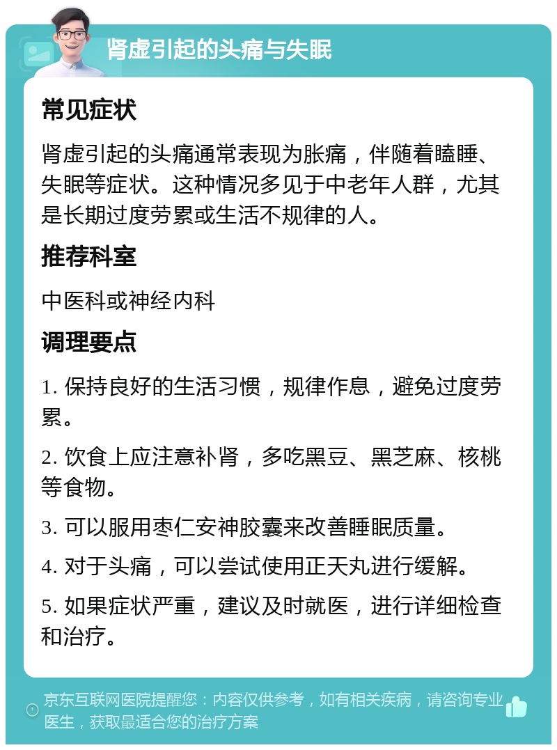 肾虚引起的头痛与失眠 常见症状 肾虚引起的头痛通常表现为胀痛，伴随着瞌睡、失眠等症状。这种情况多见于中老年人群，尤其是长期过度劳累或生活不规律的人。 推荐科室 中医科或神经内科 调理要点 1. 保持良好的生活习惯，规律作息，避免过度劳累。 2. 饮食上应注意补肾，多吃黑豆、黑芝麻、核桃等食物。 3. 可以服用枣仁安神胶囊来改善睡眠质量。 4. 对于头痛，可以尝试使用正天丸进行缓解。 5. 如果症状严重，建议及时就医，进行详细检查和治疗。