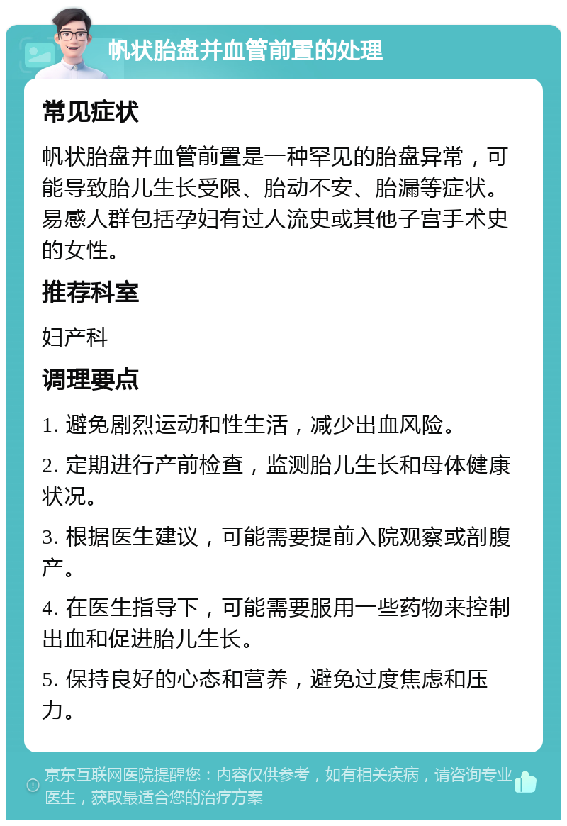 帆状胎盘并血管前置的处理 常见症状 帆状胎盘并血管前置是一种罕见的胎盘异常，可能导致胎儿生长受限、胎动不安、胎漏等症状。易感人群包括孕妇有过人流史或其他子宫手术史的女性。 推荐科室 妇产科 调理要点 1. 避免剧烈运动和性生活，减少出血风险。 2. 定期进行产前检查，监测胎儿生长和母体健康状况。 3. 根据医生建议，可能需要提前入院观察或剖腹产。 4. 在医生指导下，可能需要服用一些药物来控制出血和促进胎儿生长。 5. 保持良好的心态和营养，避免过度焦虑和压力。