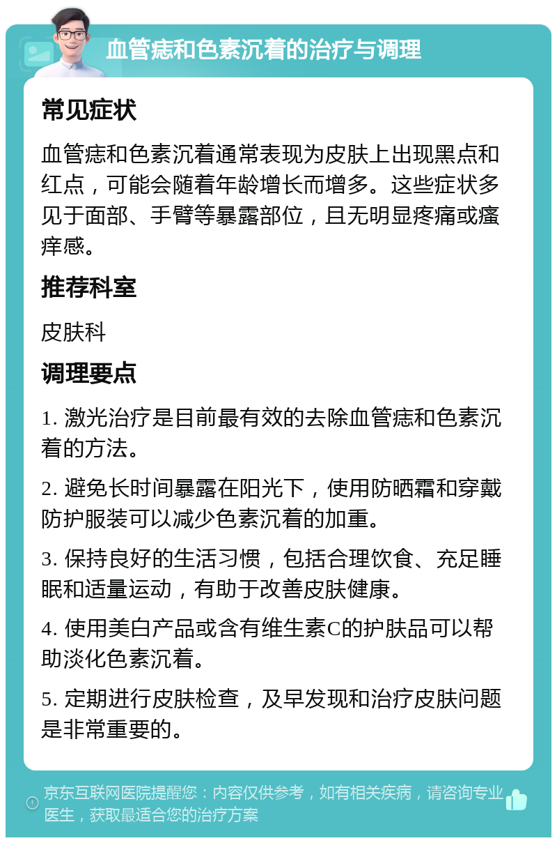 血管痣和色素沉着的治疗与调理 常见症状 血管痣和色素沉着通常表现为皮肤上出现黑点和红点，可能会随着年龄增长而增多。这些症状多见于面部、手臂等暴露部位，且无明显疼痛或瘙痒感。 推荐科室 皮肤科 调理要点 1. 激光治疗是目前最有效的去除血管痣和色素沉着的方法。 2. 避免长时间暴露在阳光下，使用防晒霜和穿戴防护服装可以减少色素沉着的加重。 3. 保持良好的生活习惯，包括合理饮食、充足睡眠和适量运动，有助于改善皮肤健康。 4. 使用美白产品或含有维生素C的护肤品可以帮助淡化色素沉着。 5. 定期进行皮肤检查，及早发现和治疗皮肤问题是非常重要的。