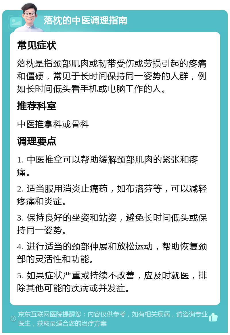 落枕的中医调理指南 常见症状 落枕是指颈部肌肉或韧带受伤或劳损引起的疼痛和僵硬，常见于长时间保持同一姿势的人群，例如长时间低头看手机或电脑工作的人。 推荐科室 中医推拿科或骨科 调理要点 1. 中医推拿可以帮助缓解颈部肌肉的紧张和疼痛。 2. 适当服用消炎止痛药，如布洛芬等，可以减轻疼痛和炎症。 3. 保持良好的坐姿和站姿，避免长时间低头或保持同一姿势。 4. 进行适当的颈部伸展和放松运动，帮助恢复颈部的灵活性和功能。 5. 如果症状严重或持续不改善，应及时就医，排除其他可能的疾病或并发症。