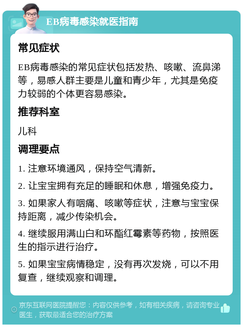 EB病毒感染就医指南 常见症状 EB病毒感染的常见症状包括发热、咳嗽、流鼻涕等，易感人群主要是儿童和青少年，尤其是免疫力较弱的个体更容易感染。 推荐科室 儿科 调理要点 1. 注意环境通风，保持空气清新。 2. 让宝宝拥有充足的睡眠和休息，增强免疫力。 3. 如果家人有咽痛、咳嗽等症状，注意与宝宝保持距离，减少传染机会。 4. 继续服用满山白和环酯红霉素等药物，按照医生的指示进行治疗。 5. 如果宝宝病情稳定，没有再次发烧，可以不用复查，继续观察和调理。