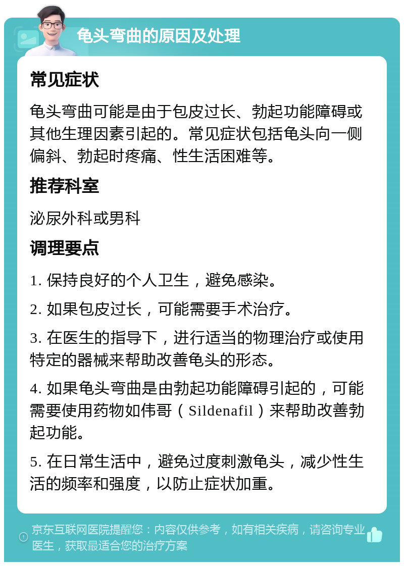 龟头弯曲的原因及处理 常见症状 龟头弯曲可能是由于包皮过长、勃起功能障碍或其他生理因素引起的。常见症状包括龟头向一侧偏斜、勃起时疼痛、性生活困难等。 推荐科室 泌尿外科或男科 调理要点 1. 保持良好的个人卫生，避免感染。 2. 如果包皮过长，可能需要手术治疗。 3. 在医生的指导下，进行适当的物理治疗或使用特定的器械来帮助改善龟头的形态。 4. 如果龟头弯曲是由勃起功能障碍引起的，可能需要使用药物如伟哥（Sildenafil）来帮助改善勃起功能。 5. 在日常生活中，避免过度刺激龟头，减少性生活的频率和强度，以防止症状加重。