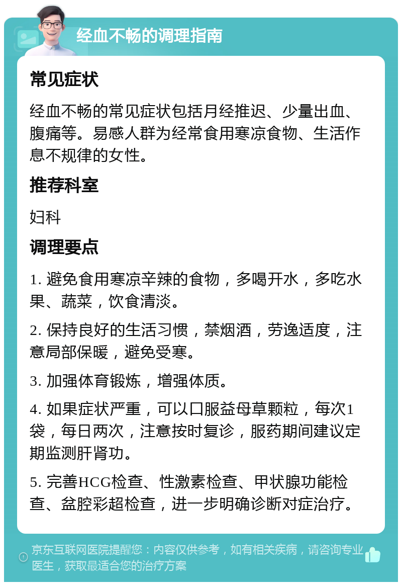 经血不畅的调理指南 常见症状 经血不畅的常见症状包括月经推迟、少量出血、腹痛等。易感人群为经常食用寒凉食物、生活作息不规律的女性。 推荐科室 妇科 调理要点 1. 避免食用寒凉辛辣的食物，多喝开水，多吃水果、蔬菜，饮食清淡。 2. 保持良好的生活习惯，禁烟酒，劳逸适度，注意局部保暖，避免受寒。 3. 加强体育锻炼，增强体质。 4. 如果症状严重，可以口服益母草颗粒，每次1袋，每日两次，注意按时复诊，服药期间建议定期监测肝肾功。 5. 完善HCG检查、性激素检查、甲状腺功能检查、盆腔彩超检查，进一步明确诊断对症治疗。