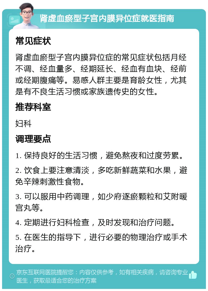 肾虚血瘀型子宫内膜异位症就医指南 常见症状 肾虚血瘀型子宫内膜异位症的常见症状包括月经不调、经血量多、经期延长、经血有血块、经前或经期腹痛等。易感人群主要是育龄女性，尤其是有不良生活习惯或家族遗传史的女性。 推荐科室 妇科 调理要点 1. 保持良好的生活习惯，避免熬夜和过度劳累。 2. 饮食上要注意清淡，多吃新鲜蔬菜和水果，避免辛辣刺激性食物。 3. 可以服用中药调理，如少府逐瘀颗粒和艾附暖宫丸等。 4. 定期进行妇科检查，及时发现和治疗问题。 5. 在医生的指导下，进行必要的物理治疗或手术治疗。