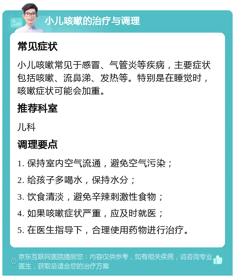 小儿咳嗽的治疗与调理 常见症状 小儿咳嗽常见于感冒、气管炎等疾病，主要症状包括咳嗽、流鼻涕、发热等。特别是在睡觉时，咳嗽症状可能会加重。 推荐科室 儿科 调理要点 1. 保持室内空气流通，避免空气污染； 2. 给孩子多喝水，保持水分； 3. 饮食清淡，避免辛辣刺激性食物； 4. 如果咳嗽症状严重，应及时就医； 5. 在医生指导下，合理使用药物进行治疗。