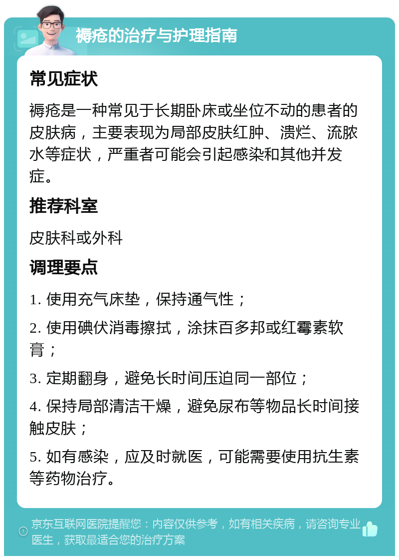 褥疮的治疗与护理指南 常见症状 褥疮是一种常见于长期卧床或坐位不动的患者的皮肤病，主要表现为局部皮肤红肿、溃烂、流脓水等症状，严重者可能会引起感染和其他并发症。 推荐科室 皮肤科或外科 调理要点 1. 使用充气床垫，保持通气性； 2. 使用碘伏消毒擦拭，涂抹百多邦或红霉素软膏； 3. 定期翻身，避免长时间压迫同一部位； 4. 保持局部清洁干燥，避免尿布等物品长时间接触皮肤； 5. 如有感染，应及时就医，可能需要使用抗生素等药物治疗。