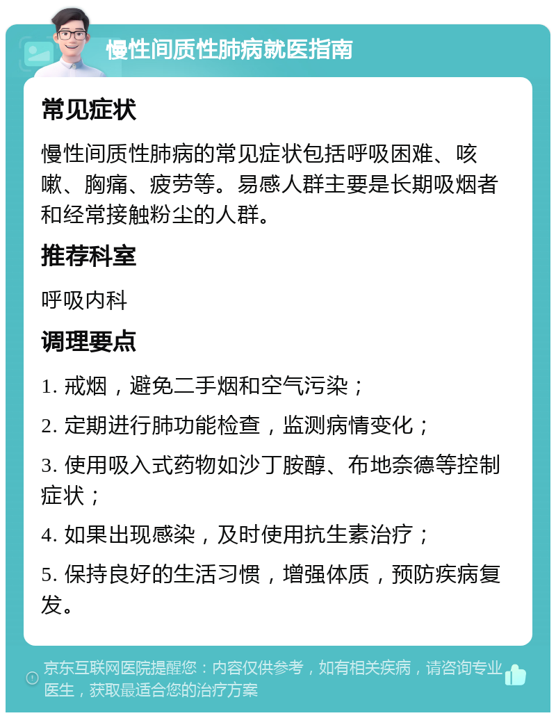 慢性间质性肺病就医指南 常见症状 慢性间质性肺病的常见症状包括呼吸困难、咳嗽、胸痛、疲劳等。易感人群主要是长期吸烟者和经常接触粉尘的人群。 推荐科室 呼吸内科 调理要点 1. 戒烟，避免二手烟和空气污染； 2. 定期进行肺功能检查，监测病情变化； 3. 使用吸入式药物如沙丁胺醇、布地奈德等控制症状； 4. 如果出现感染，及时使用抗生素治疗； 5. 保持良好的生活习惯，增强体质，预防疾病复发。