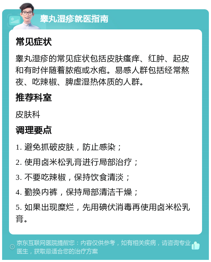 睾丸湿疹就医指南 常见症状 睾丸湿疹的常见症状包括皮肤瘙痒、红肿、起皮和有时伴随着脓疱或水疱。易感人群包括经常熬夜、吃辣椒、脾虚湿热体质的人群。 推荐科室 皮肤科 调理要点 1. 避免抓破皮肤，防止感染； 2. 使用卤米松乳膏进行局部治疗； 3. 不要吃辣椒，保持饮食清淡； 4. 勤换内裤，保持局部清洁干燥； 5. 如果出现糜烂，先用碘伏消毒再使用卤米松乳膏。