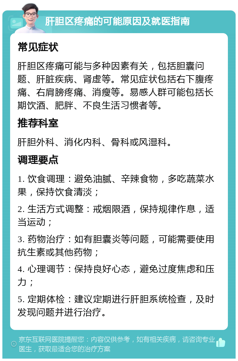 肝胆区疼痛的可能原因及就医指南 常见症状 肝胆区疼痛可能与多种因素有关，包括胆囊问题、肝脏疾病、肾虚等。常见症状包括右下腹疼痛、右肩膀疼痛、消瘦等。易感人群可能包括长期饮酒、肥胖、不良生活习惯者等。 推荐科室 肝胆外科、消化内科、骨科或风湿科。 调理要点 1. 饮食调理：避免油腻、辛辣食物，多吃蔬菜水果，保持饮食清淡； 2. 生活方式调整：戒烟限酒，保持规律作息，适当运动； 3. 药物治疗：如有胆囊炎等问题，可能需要使用抗生素或其他药物； 4. 心理调节：保持良好心态，避免过度焦虑和压力； 5. 定期体检：建议定期进行肝胆系统检查，及时发现问题并进行治疗。