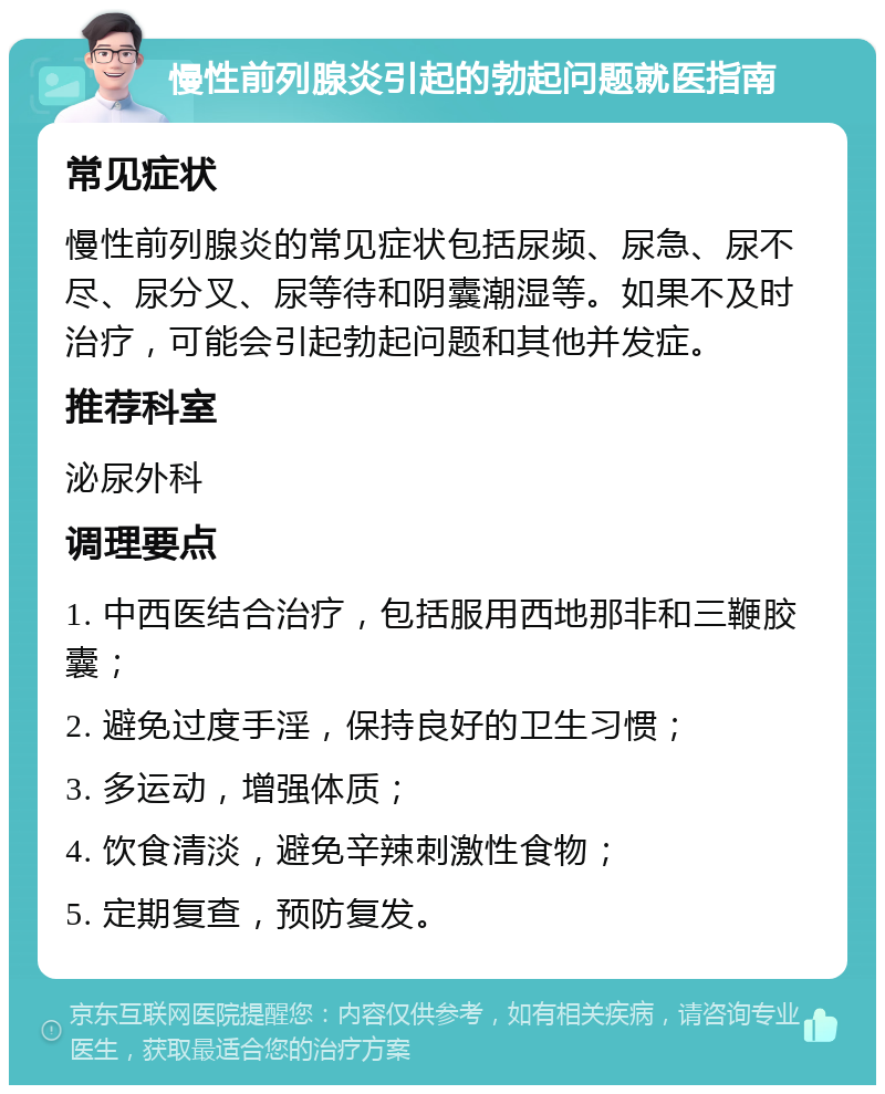 慢性前列腺炎引起的勃起问题就医指南 常见症状 慢性前列腺炎的常见症状包括尿频、尿急、尿不尽、尿分叉、尿等待和阴囊潮湿等。如果不及时治疗，可能会引起勃起问题和其他并发症。 推荐科室 泌尿外科 调理要点 1. 中西医结合治疗，包括服用西地那非和三鞭胶囊； 2. 避免过度手淫，保持良好的卫生习惯； 3. 多运动，增强体质； 4. 饮食清淡，避免辛辣刺激性食物； 5. 定期复查，预防复发。