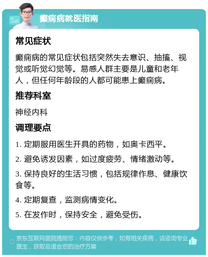 癫痫病就医指南 常见症状 癫痫病的常见症状包括突然失去意识、抽搐、视觉或听觉幻觉等。易感人群主要是儿童和老年人，但任何年龄段的人都可能患上癫痫病。 推荐科室 神经内科 调理要点 1. 定期服用医生开具的药物，如奥卡西平。 2. 避免诱发因素，如过度疲劳、情绪激动等。 3. 保持良好的生活习惯，包括规律作息、健康饮食等。 4. 定期复查，监测病情变化。 5. 在发作时，保持安全，避免受伤。