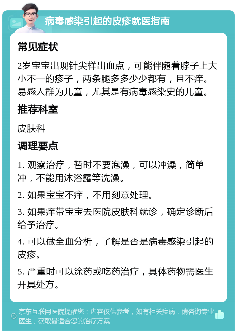 病毒感染引起的皮疹就医指南 常见症状 2岁宝宝出现针尖样出血点，可能伴随着脖子上大小不一的疹子，两条腿多多少少都有，且不痒。易感人群为儿童，尤其是有病毒感染史的儿童。 推荐科室 皮肤科 调理要点 1. 观察治疗，暂时不要泡澡，可以冲澡，简单冲，不能用沐浴露等洗澡。 2. 如果宝宝不痒，不用刻意处理。 3. 如果痒带宝宝去医院皮肤科就诊，确定诊断后给予治疗。 4. 可以做全血分析，了解是否是病毒感染引起的皮疹。 5. 严重时可以涂药或吃药治疗，具体药物需医生开具处方。