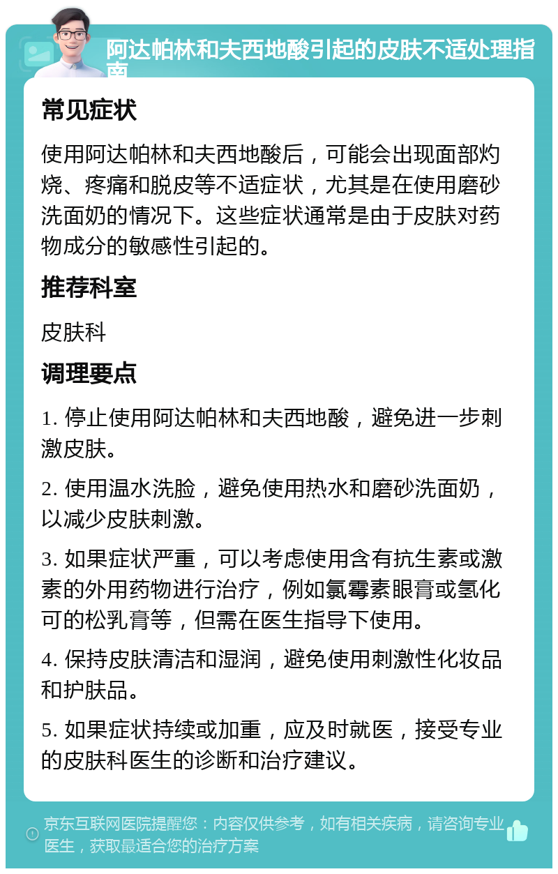 阿达帕林和夫西地酸引起的皮肤不适处理指南 常见症状 使用阿达帕林和夫西地酸后，可能会出现面部灼烧、疼痛和脱皮等不适症状，尤其是在使用磨砂洗面奶的情况下。这些症状通常是由于皮肤对药物成分的敏感性引起的。 推荐科室 皮肤科 调理要点 1. 停止使用阿达帕林和夫西地酸，避免进一步刺激皮肤。 2. 使用温水洗脸，避免使用热水和磨砂洗面奶，以减少皮肤刺激。 3. 如果症状严重，可以考虑使用含有抗生素或激素的外用药物进行治疗，例如氯霉素眼膏或氢化可的松乳膏等，但需在医生指导下使用。 4. 保持皮肤清洁和湿润，避免使用刺激性化妆品和护肤品。 5. 如果症状持续或加重，应及时就医，接受专业的皮肤科医生的诊断和治疗建议。