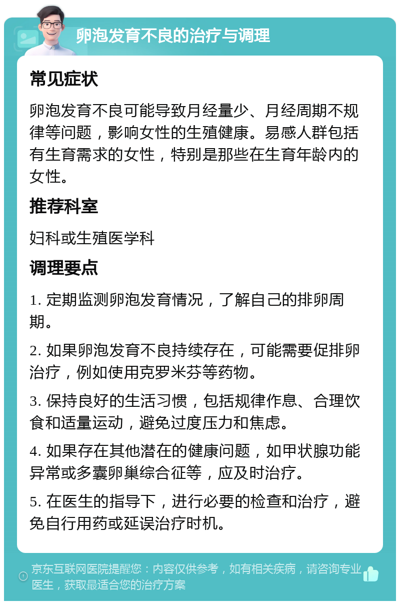 卵泡发育不良的治疗与调理 常见症状 卵泡发育不良可能导致月经量少、月经周期不规律等问题，影响女性的生殖健康。易感人群包括有生育需求的女性，特别是那些在生育年龄内的女性。 推荐科室 妇科或生殖医学科 调理要点 1. 定期监测卵泡发育情况，了解自己的排卵周期。 2. 如果卵泡发育不良持续存在，可能需要促排卵治疗，例如使用克罗米芬等药物。 3. 保持良好的生活习惯，包括规律作息、合理饮食和适量运动，避免过度压力和焦虑。 4. 如果存在其他潜在的健康问题，如甲状腺功能异常或多囊卵巢综合征等，应及时治疗。 5. 在医生的指导下，进行必要的检查和治疗，避免自行用药或延误治疗时机。