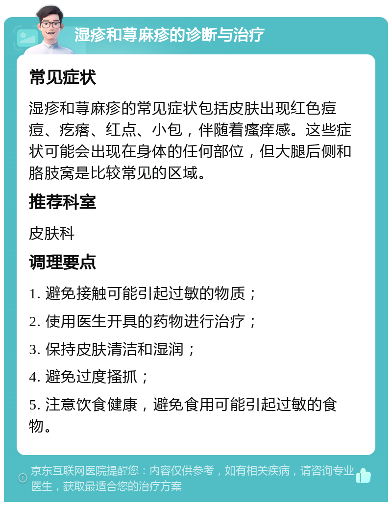 湿疹和荨麻疹的诊断与治疗 常见症状 湿疹和荨麻疹的常见症状包括皮肤出现红色痘痘、疙瘩、红点、小包，伴随着瘙痒感。这些症状可能会出现在身体的任何部位，但大腿后侧和胳肢窝是比较常见的区域。 推荐科室 皮肤科 调理要点 1. 避免接触可能引起过敏的物质； 2. 使用医生开具的药物进行治疗； 3. 保持皮肤清洁和湿润； 4. 避免过度搔抓； 5. 注意饮食健康，避免食用可能引起过敏的食物。