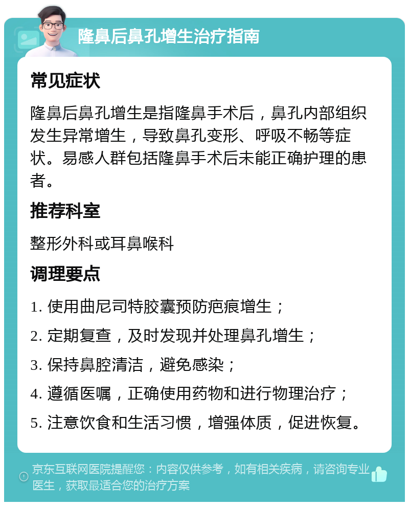 隆鼻后鼻孔增生治疗指南 常见症状 隆鼻后鼻孔增生是指隆鼻手术后，鼻孔内部组织发生异常增生，导致鼻孔变形、呼吸不畅等症状。易感人群包括隆鼻手术后未能正确护理的患者。 推荐科室 整形外科或耳鼻喉科 调理要点 1. 使用曲尼司特胶囊预防疤痕增生； 2. 定期复查，及时发现并处理鼻孔增生； 3. 保持鼻腔清洁，避免感染； 4. 遵循医嘱，正确使用药物和进行物理治疗； 5. 注意饮食和生活习惯，增强体质，促进恢复。