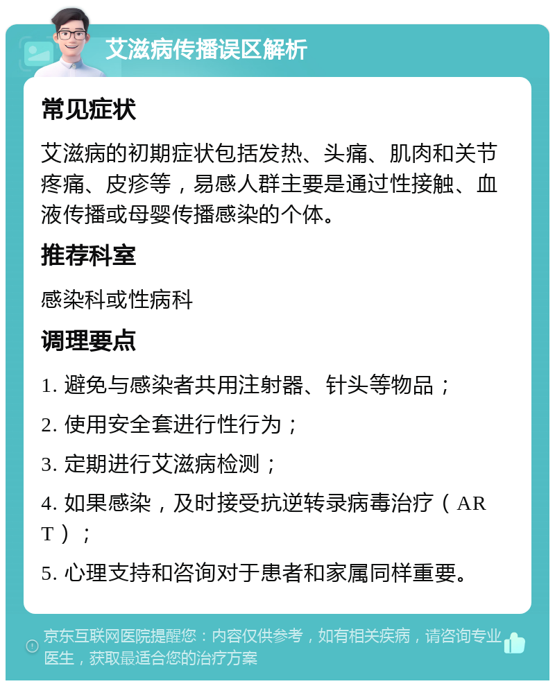 艾滋病传播误区解析 常见症状 艾滋病的初期症状包括发热、头痛、肌肉和关节疼痛、皮疹等，易感人群主要是通过性接触、血液传播或母婴传播感染的个体。 推荐科室 感染科或性病科 调理要点 1. 避免与感染者共用注射器、针头等物品； 2. 使用安全套进行性行为； 3. 定期进行艾滋病检测； 4. 如果感染，及时接受抗逆转录病毒治疗（ART）； 5. 心理支持和咨询对于患者和家属同样重要。