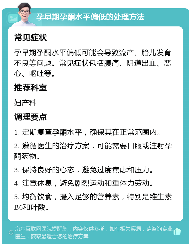 孕早期孕酮水平偏低的处理方法 常见症状 孕早期孕酮水平偏低可能会导致流产、胎儿发育不良等问题。常见症状包括腹痛、阴道出血、恶心、呕吐等。 推荐科室 妇产科 调理要点 1. 定期复查孕酮水平，确保其在正常范围内。 2. 遵循医生的治疗方案，可能需要口服或注射孕酮药物。 3. 保持良好的心态，避免过度焦虑和压力。 4. 注意休息，避免剧烈运动和重体力劳动。 5. 均衡饮食，摄入足够的营养素，特别是维生素B6和叶酸。