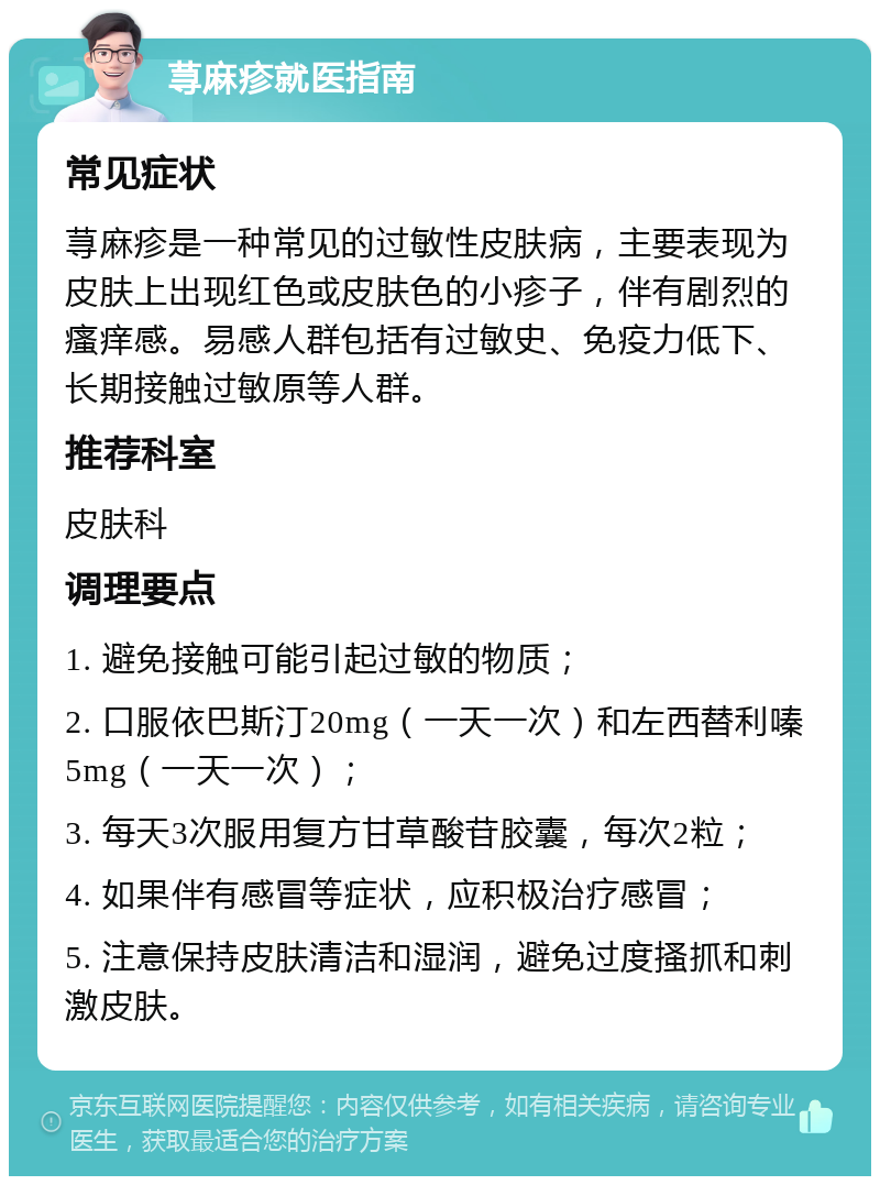 荨麻疹就医指南 常见症状 荨麻疹是一种常见的过敏性皮肤病，主要表现为皮肤上出现红色或皮肤色的小疹子，伴有剧烈的瘙痒感。易感人群包括有过敏史、免疫力低下、长期接触过敏原等人群。 推荐科室 皮肤科 调理要点 1. 避免接触可能引起过敏的物质； 2. 口服依巴斯汀20mg（一天一次）和左西替利嗪5mg（一天一次）； 3. 每天3次服用复方甘草酸苷胶囊，每次2粒； 4. 如果伴有感冒等症状，应积极治疗感冒； 5. 注意保持皮肤清洁和湿润，避免过度搔抓和刺激皮肤。