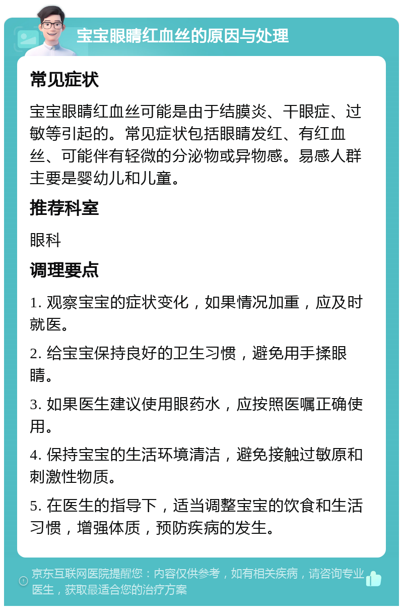 宝宝眼睛红血丝的原因与处理 常见症状 宝宝眼睛红血丝可能是由于结膜炎、干眼症、过敏等引起的。常见症状包括眼睛发红、有红血丝、可能伴有轻微的分泌物或异物感。易感人群主要是婴幼儿和儿童。 推荐科室 眼科 调理要点 1. 观察宝宝的症状变化，如果情况加重，应及时就医。 2. 给宝宝保持良好的卫生习惯，避免用手揉眼睛。 3. 如果医生建议使用眼药水，应按照医嘱正确使用。 4. 保持宝宝的生活环境清洁，避免接触过敏原和刺激性物质。 5. 在医生的指导下，适当调整宝宝的饮食和生活习惯，增强体质，预防疾病的发生。