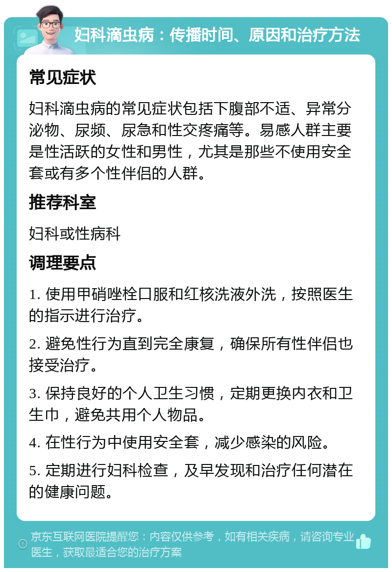 妇科滴虫病：传播时间、原因和治疗方法 常见症状 妇科滴虫病的常见症状包括下腹部不适、异常分泌物、尿频、尿急和性交疼痛等。易感人群主要是性活跃的女性和男性，尤其是那些不使用安全套或有多个性伴侣的人群。 推荐科室 妇科或性病科 调理要点 1. 使用甲硝唑栓口服和红核洗液外洗，按照医生的指示进行治疗。 2. 避免性行为直到完全康复，确保所有性伴侣也接受治疗。 3. 保持良好的个人卫生习惯，定期更换内衣和卫生巾，避免共用个人物品。 4. 在性行为中使用安全套，减少感染的风险。 5. 定期进行妇科检查，及早发现和治疗任何潜在的健康问题。