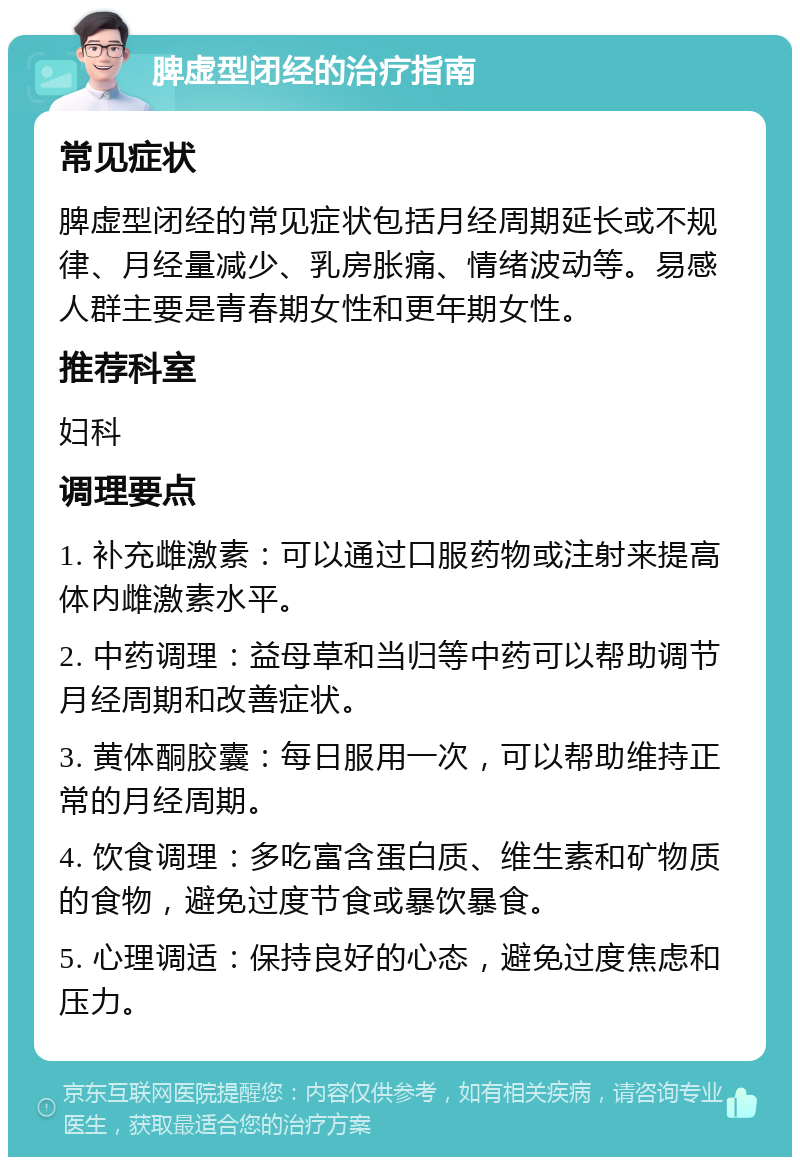 脾虚型闭经的治疗指南 常见症状 脾虚型闭经的常见症状包括月经周期延长或不规律、月经量减少、乳房胀痛、情绪波动等。易感人群主要是青春期女性和更年期女性。 推荐科室 妇科 调理要点 1. 补充雌激素：可以通过口服药物或注射来提高体内雌激素水平。 2. 中药调理：益母草和当归等中药可以帮助调节月经周期和改善症状。 3. 黄体酮胶囊：每日服用一次，可以帮助维持正常的月经周期。 4. 饮食调理：多吃富含蛋白质、维生素和矿物质的食物，避免过度节食或暴饮暴食。 5. 心理调适：保持良好的心态，避免过度焦虑和压力。