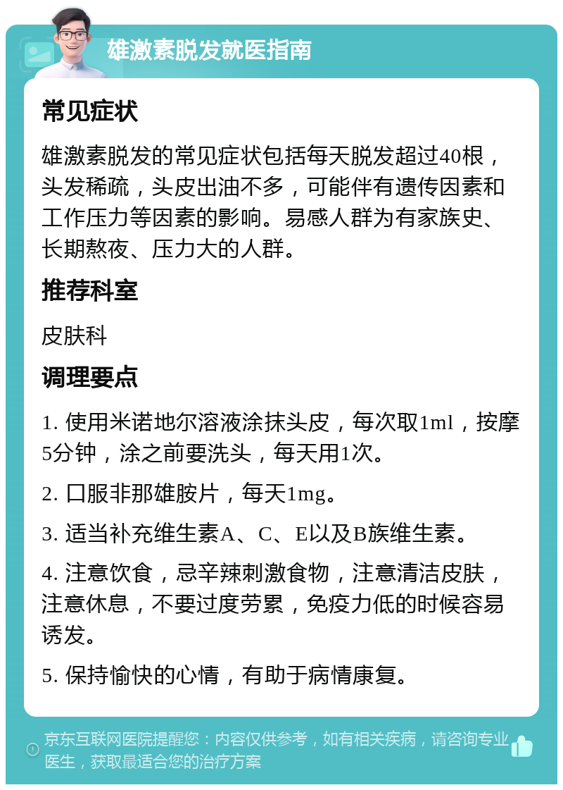 雄激素脱发就医指南 常见症状 雄激素脱发的常见症状包括每天脱发超过40根，头发稀疏，头皮出油不多，可能伴有遗传因素和工作压力等因素的影响。易感人群为有家族史、长期熬夜、压力大的人群。 推荐科室 皮肤科 调理要点 1. 使用米诺地尔溶液涂抹头皮，每次取1ml，按摩5分钟，涂之前要洗头，每天用1次。 2. 口服非那雄胺片，每天1mg。 3. 适当补充维生素A、C、E以及B族维生素。 4. 注意饮食，忌辛辣刺激食物，注意清洁皮肤，注意休息，不要过度劳累，免疫力低的时候容易诱发。 5. 保持愉快的心情，有助于病情康复。