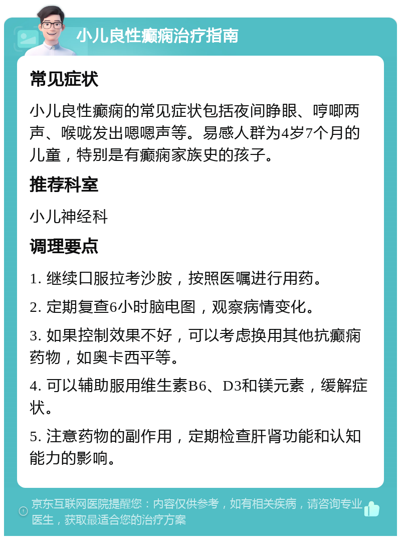 小儿良性癫痫治疗指南 常见症状 小儿良性癫痫的常见症状包括夜间睁眼、哼唧两声、喉咙发出嗯嗯声等。易感人群为4岁7个月的儿童，特别是有癫痫家族史的孩子。 推荐科室 小儿神经科 调理要点 1. 继续口服拉考沙胺，按照医嘱进行用药。 2. 定期复查6小时脑电图，观察病情变化。 3. 如果控制效果不好，可以考虑换用其他抗癫痫药物，如奥卡西平等。 4. 可以辅助服用维生素B6、D3和镁元素，缓解症状。 5. 注意药物的副作用，定期检查肝肾功能和认知能力的影响。