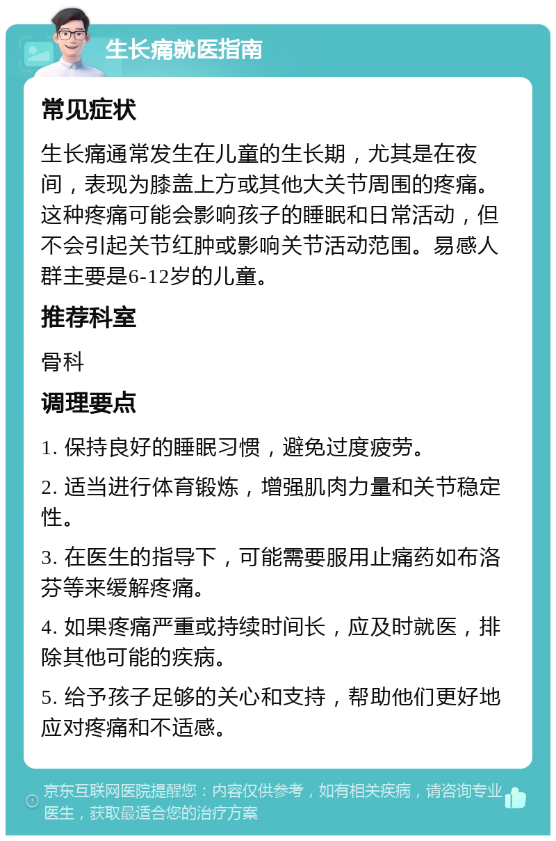 生长痛就医指南 常见症状 生长痛通常发生在儿童的生长期，尤其是在夜间，表现为膝盖上方或其他大关节周围的疼痛。这种疼痛可能会影响孩子的睡眠和日常活动，但不会引起关节红肿或影响关节活动范围。易感人群主要是6-12岁的儿童。 推荐科室 骨科 调理要点 1. 保持良好的睡眠习惯，避免过度疲劳。 2. 适当进行体育锻炼，增强肌肉力量和关节稳定性。 3. 在医生的指导下，可能需要服用止痛药如布洛芬等来缓解疼痛。 4. 如果疼痛严重或持续时间长，应及时就医，排除其他可能的疾病。 5. 给予孩子足够的关心和支持，帮助他们更好地应对疼痛和不适感。