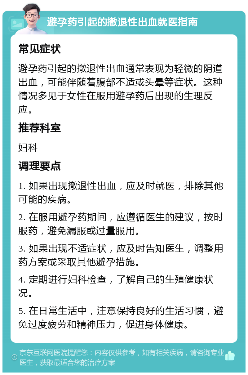 避孕药引起的撤退性出血就医指南 常见症状 避孕药引起的撤退性出血通常表现为轻微的阴道出血，可能伴随着腹部不适或头晕等症状。这种情况多见于女性在服用避孕药后出现的生理反应。 推荐科室 妇科 调理要点 1. 如果出现撤退性出血，应及时就医，排除其他可能的疾病。 2. 在服用避孕药期间，应遵循医生的建议，按时服药，避免漏服或过量服用。 3. 如果出现不适症状，应及时告知医生，调整用药方案或采取其他避孕措施。 4. 定期进行妇科检查，了解自己的生殖健康状况。 5. 在日常生活中，注意保持良好的生活习惯，避免过度疲劳和精神压力，促进身体健康。