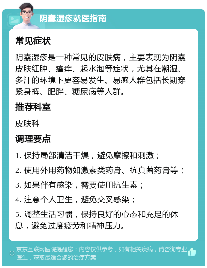 阴囊湿疹就医指南 常见症状 阴囊湿疹是一种常见的皮肤病，主要表现为阴囊皮肤红肿、瘙痒、起水泡等症状，尤其在潮湿、多汗的环境下更容易发生。易感人群包括长期穿紧身裤、肥胖、糖尿病等人群。 推荐科室 皮肤科 调理要点 1. 保持局部清洁干燥，避免摩擦和刺激； 2. 使用外用药物如激素类药膏、抗真菌药膏等； 3. 如果伴有感染，需要使用抗生素； 4. 注意个人卫生，避免交叉感染； 5. 调整生活习惯，保持良好的心态和充足的休息，避免过度疲劳和精神压力。