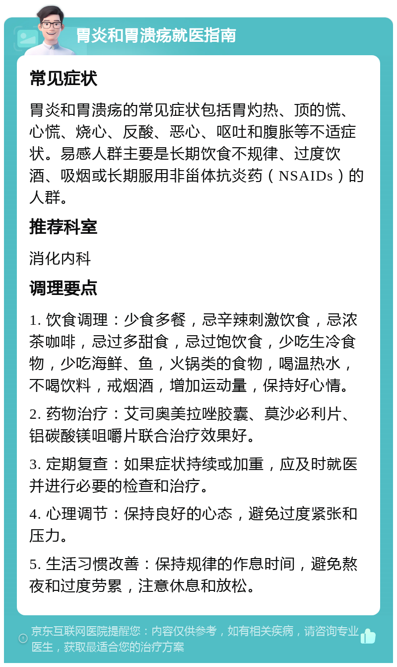 胃炎和胃溃疡就医指南 常见症状 胃炎和胃溃疡的常见症状包括胃灼热、顶的慌、心慌、烧心、反酸、恶心、呕吐和腹胀等不适症状。易感人群主要是长期饮食不规律、过度饮酒、吸烟或长期服用非甾体抗炎药（NSAIDs）的人群。 推荐科室 消化内科 调理要点 1. 饮食调理：少食多餐，忌辛辣刺激饮食，忌浓茶咖啡，忌过多甜食，忌过饱饮食，少吃生冷食物，少吃海鲜、鱼，火锅类的食物，喝温热水，不喝饮料，戒烟酒，增加运动量，保持好心情。 2. 药物治疗：艾司奥美拉唑胶囊、莫沙必利片、铝碳酸镁咀嚼片联合治疗效果好。 3. 定期复查：如果症状持续或加重，应及时就医并进行必要的检查和治疗。 4. 心理调节：保持良好的心态，避免过度紧张和压力。 5. 生活习惯改善：保持规律的作息时间，避免熬夜和过度劳累，注意休息和放松。